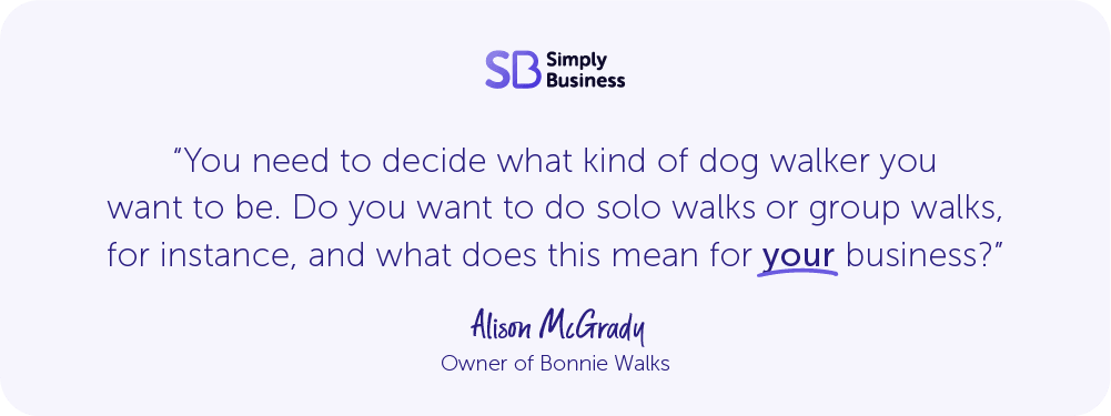 Quote from Alison McGrady, owner of Bonnie Walks, says: "You need to decide what kind of dog walker you want to be. Do you want to do solo walks or group walks for instance, and what does this mean for your business?"